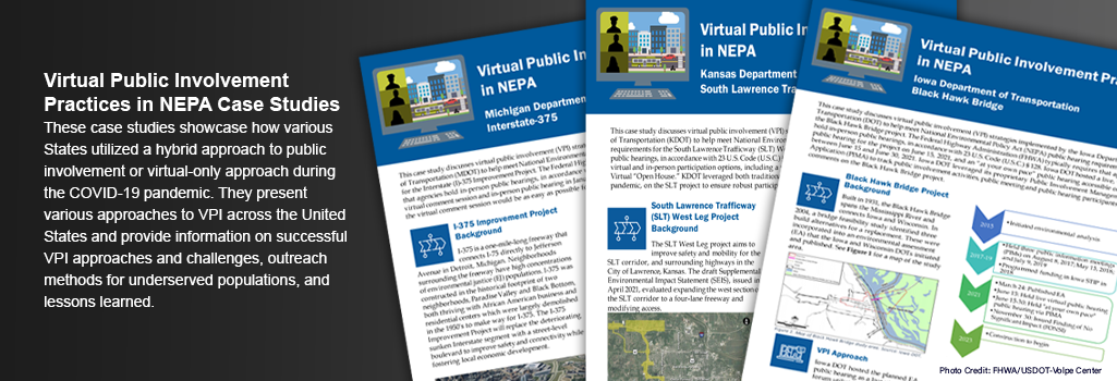 Virtual Public Involvement Practices in NEPA Case Studies. These case studies showcase how various States utilized a hybrid approach to public involvement or virtual-only approach during the COVID-19 pandemic. They present various approaches to VPI across the United States and provide information on successful VPI approaches and challenges, outreach methods for underserved populations, and lessons learned.