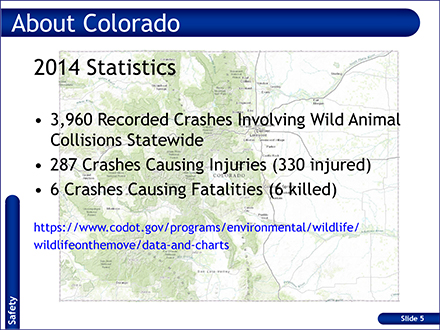 Slide: About Colorado - 2014 Statistics - 3960 recorded crashes involving will animal collisions statewide. 287 crashes causing injuries (330 injured). 6 crashes causing fatalities (6 killed)